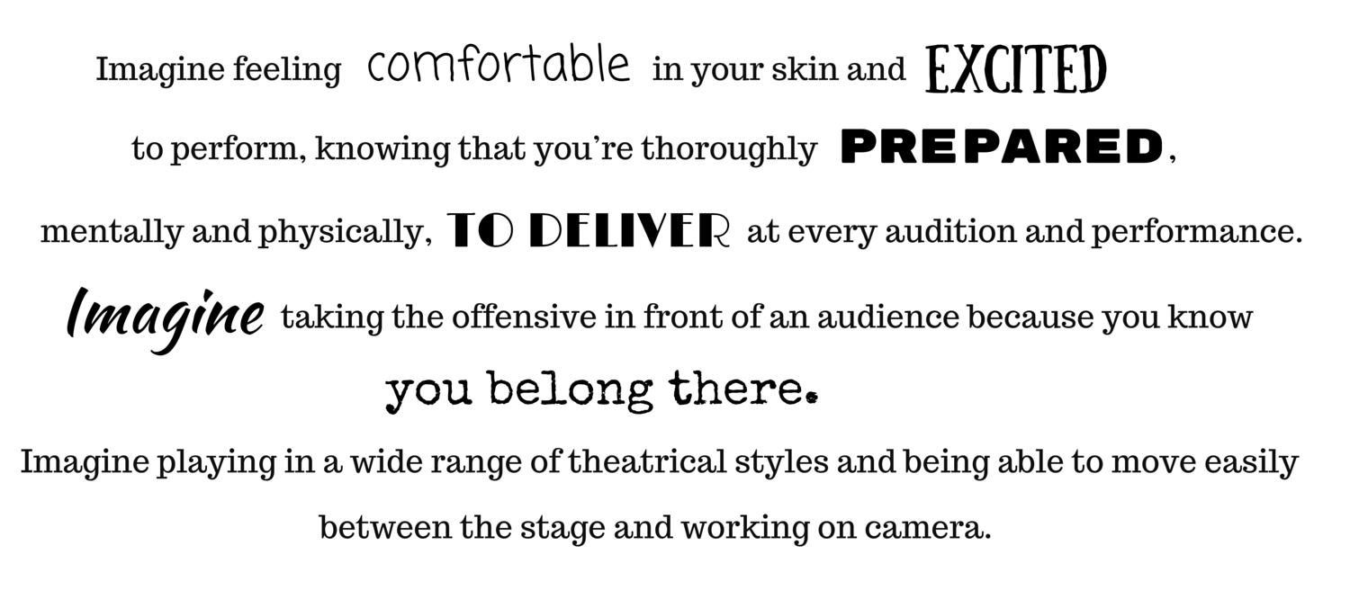 Imagine feeling comfortable in your skin and excited to perform, knowing that you’re thoroughly prepared, mentally and physically, to deliver at every audition and performance. Imagine taking the offensive in front of an audience because you know you belong there. Imagine playing in a wide range of theatrical styles and being able to move easily between the stage and working on camera.
