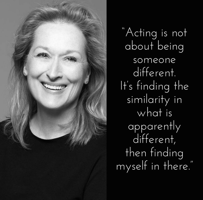 "Acting is not about being someone different. It's finding the similarity in what is apparently different, then finding myself in there.” – Meryl Streep