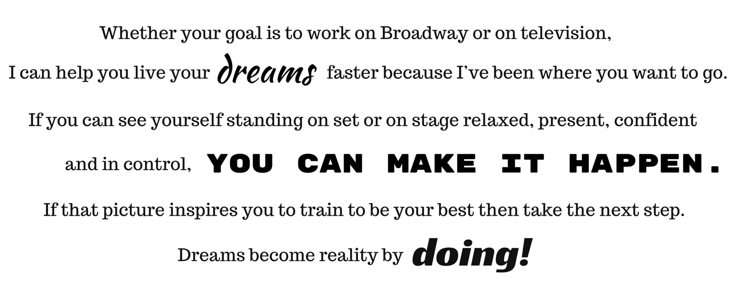 Whether your goal is to work on Broadway or on television, I can help you live your dreams faster because I’ve been where you want to go. If you can see yourself standing on set or on stage relaxed, present, confident and in control, you can make it happen. If that picture inspires you to train to be your best take the next step. Dreams become reality by doing.