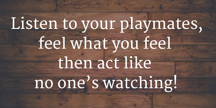 Listen to your playmates, feel what you feel then act like no one’s watching!